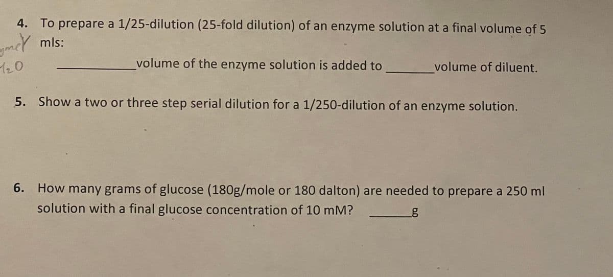 4. To prepare a 1/25-dilution (25-fold dilution) of an enzyme solution at a final volume of 5
yer mls:
120
volume of the enzyme solution is added to
volume of diluent.
5. Show a two or three step serial dilution for a 1/250-dilution of an enzyme solution.
6. How many grams of glucose (180g/mole or 180 dalton) are needed to prepare a 250 ml
solution with a final glucose concentration of 10 mM?
