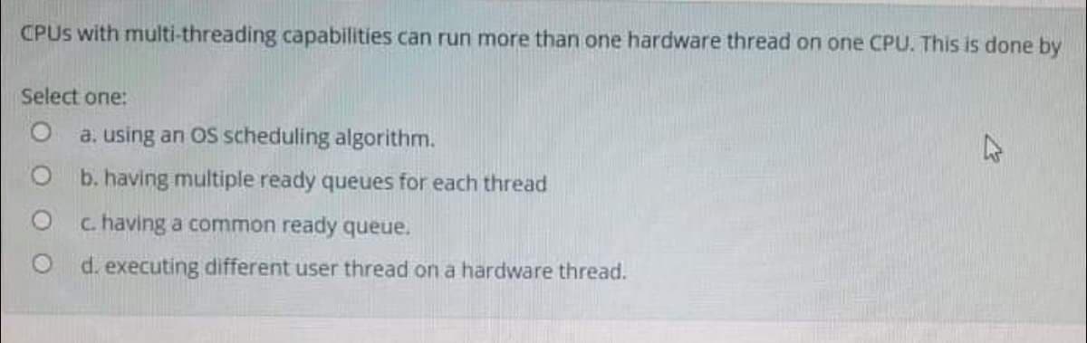 CPUS with multi-threading capabilities can run more than one hardware thread on one CPU. This is done by
Select one:
a. using an OS scheduling algorithm.
47
O b. having multiple ready queues for each thread
c. having a common ready queue.
O d. executing different user thread on a hardware thread.
