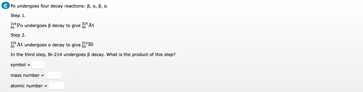 Po undergoes four decay reactions: B, a, B, a.
Step 1.
218
84
*Po undergoes ß decay to give
218
At
85
Step 2.
214
85 At undergoes a decay to give g3* Bi
In the third step, Bi-214 undergoes B decay. What is the product of this step?
symbol :
mass number =
atomic number =
