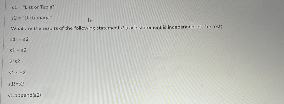 s1 = "List or Tuple?"
s2 = "Dictionary!"
4
What are the results of the following statements? (each statement is independent of the rest)
s1 = = s2
s1 + s2
2 s2
s1 s2
s1!=s2
s1.append(s2)