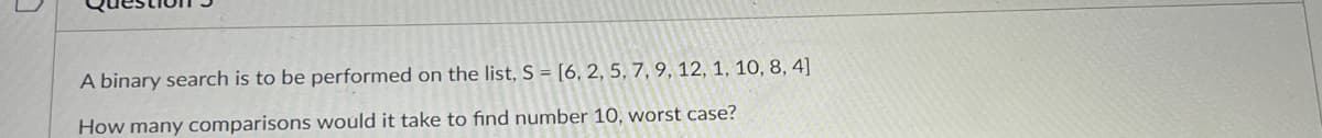 A binary search is to be performed on the list, S = [6, 2, 5, 7, 9, 12, 1, 10, 8, 4]
How many comparisons would it take to find number 10, worst case?