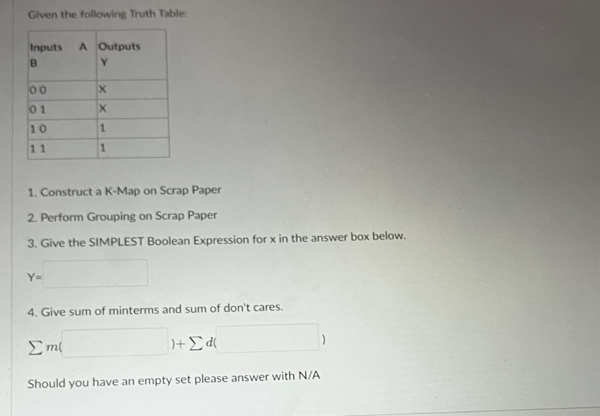 Given the following Truth Table:
Inputs A Outputs
B
Y
00
01
10
11
1. Construct a K-Map on Scrap Paper
2. Perform Grouping on Scrap Paper
3. Give the SIMPLEST Boolean Expression for x in the answer box below.
Y=
X
X
1
1
4. Give sum of minterms and sum of don't cares.
Σm(
)+ Σd(
Should you have an empty set please answer with N/A