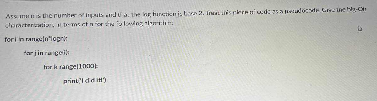 Assume n is the number of inputs and that the log function is base 2. Treat this piece of code as a pseudocode. Give the big-Oh
characterization, in terms of n for the following algorithm:
for i in range(n*logn):
for j in range(i):
for k range(1000):
print('I did it!')