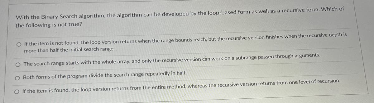 With the Binary Search algorithm, the algorithm can be developed by the loop-based form as well as a recursive form. Which of
the following is not true?
O If the item is not found, the loop version returns when the range bounds reach, but the recursive version finishes when the recursive depth is
more than half the initial search range.
The search range starts with the whole array, and only the recursive version can work on a subrange passed through arguments.
O Both forms of the program divide the search range repeatedly in half.
O If the item is found, the loop version returns from the entire method, whereas the recursive version returns from one level of recursion.