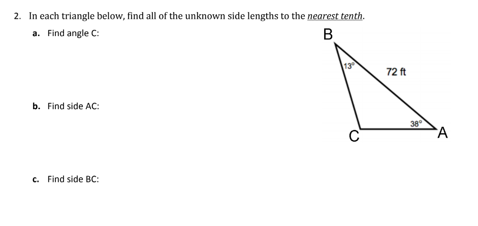 2. In each triangle below, find all of the unknown side lengths to the nearest tenth.
a. Find angle C:
В
130
72 ft
b. Find side AC:
38°
C
c. Find side BC:
