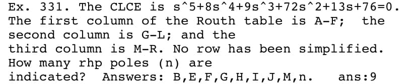 Ex. 331. The CLCE is s^5+8s^4+9s^3+72s^2+13s+76=0.
The first column of the Routh table is A-F;
second column is G-L; and the
third column is M-R. No row has been simplified.
How many rhp poles (n) are
indicated?
the
Answers: B,E,F,G,H,I,J,M,n.
ans:9
