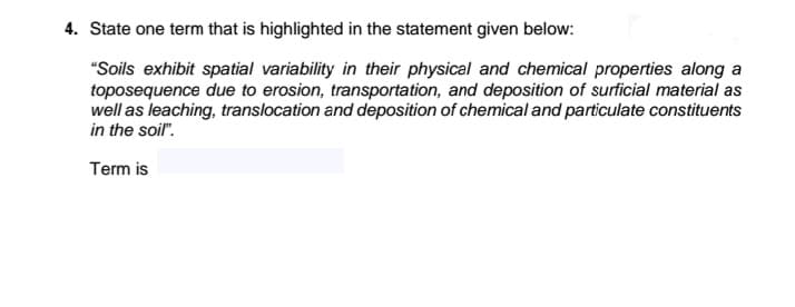 4. State one term that is highlighted in the statement given below:
"Soils exhibit spatial variability in their physical and chemical properties along a
toposequence due to erosion, transportation, and deposition of surficial material as
well as leaching, translocation and deposition of chemical and particulate constituents
in the soil".
Term is
