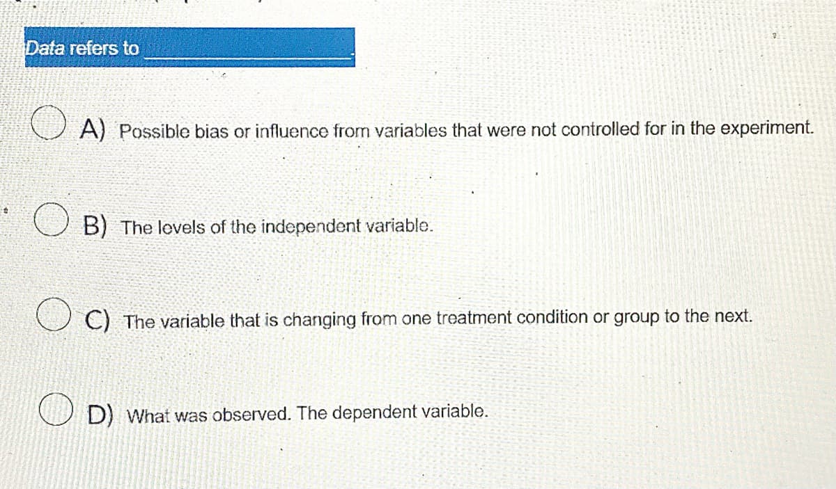 Data refers to
A) Possible bias or influence from variables that were not controlled for in the experiment.
B) The levels of the independent variable.
C) The variable that is changing from one treatment condition or group to the next.
D) What was observed. The dependent variable.