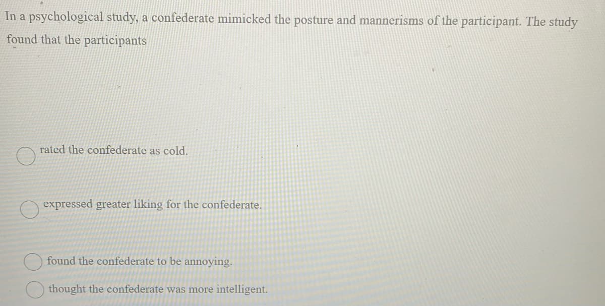 In a psychological study, a confederate mimicked the posture and mannerisms of the participant. The study
found that the participants
rated the confederate as cold.
expressed greater liking for the confederate.
found the confederate to be annoying.
thought the confederate was more intelligent.