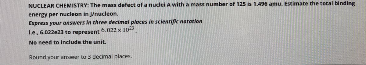 NUCLEAR CHEMISTRY: The mass defect of a nuclei A with a mass number of 125 is 1.496 amu. Estimate the total binding
energy per nucleon in J/nucleon.
Express your answers in three decimal places in scientific notation
i.e., 6.022e23 to represent 6.022x 1023
No need to include the unit.
Round your answer to 3 decimal places.
