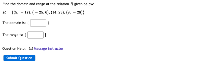 Find the domain and range of the relation R given below:
R = {(5, 17), (-25, 6), (14, 23), (9, -28)}
The domain is: {
}
The range is: {
Question Help: Message instructor
Submit Question