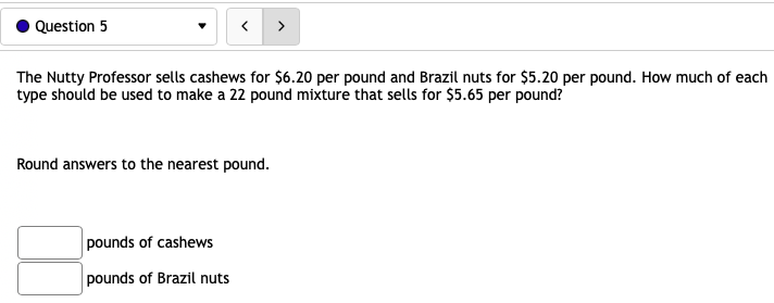 Question 5
The Nutty Professor sells cashews for $6.20 per pound and Brazil nuts for $5.20 per pound. How much of each
type should be used to make a 22 pound mixture that sells for $5.65 per pound?
Round answers to the nearest pound.
pounds of cashews
pounds of Brazil nuts