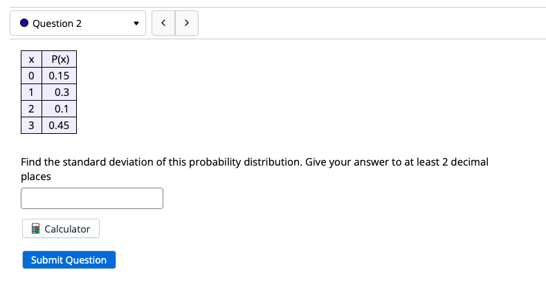 Question 2
>
P(x)
0.15
0.3
2
0.1
3
0.45
Find the standard deviation of this probability distribution. Give your answer to at least 2 decimal
places
Calculator
Submit Question
