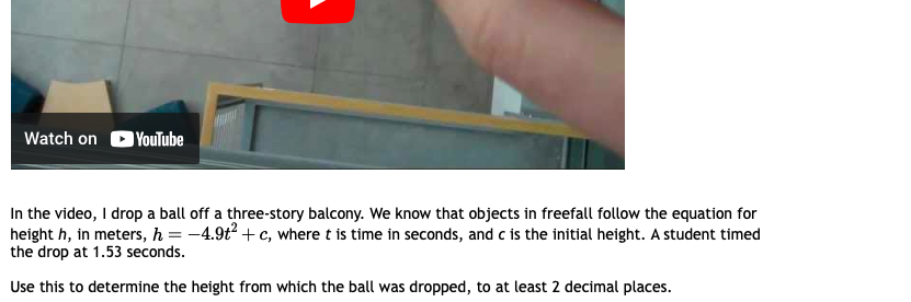 Watch on
YouTube
In the video, I drop a ball off a three-story balcony. We know that objects in freefall follow the equation for
height h, in meters, h = -4.9t² + c, where t is time in seconds, and c is the initial height. A student timed
the drop at 1.53 seconds.
Use this to determine the height from which the ball was dropped, to at least 2 decimal places.