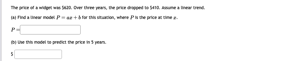 The price of a widget was $620. Over three years, the price dropped to $410. Assume a linear trend.
(a) Find a linear model P = ax + b for this situation, where P is the price at time x.
P =
(b) Use this model to predict the price in 5 years.
$