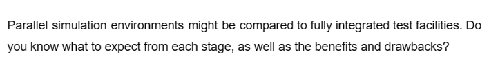 Parallel simulation environments might be compared to fully integrated test facilities. Do
you know what to expect from each stage, as well as the benefits and drawbacks?