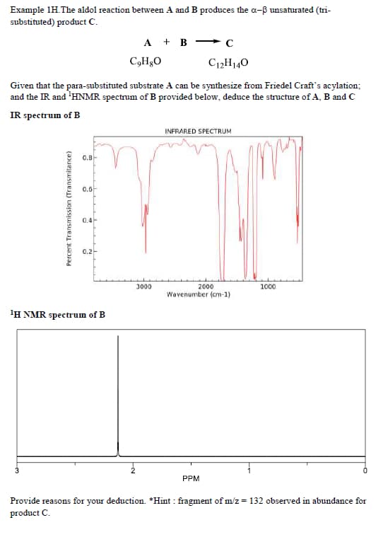 Example 1H. The aldol reaction between A and B produces the a-ß unsaturated (tri-
substituted) product C.
C12H14O
Given that the para-substituted substrate A can be synthesize from Friedel Craft's acylation;
and the IR and ¹HNMR spectrum of B provided below, deduce the structure of A, B and C
IR spectrum of B
Percent Transmission (Transmitance)
3
0.8
0.6
0.4
0.2
¹H NMR spectrum of B
A + B
CgH8O
3000
INFRARED SPECTRUM
2000
Wavenumber (cm-1)
PPM
1000
Provide reasons for your deduction. *Hint: fragment of m/z = 132 observed in abundance for
product C.