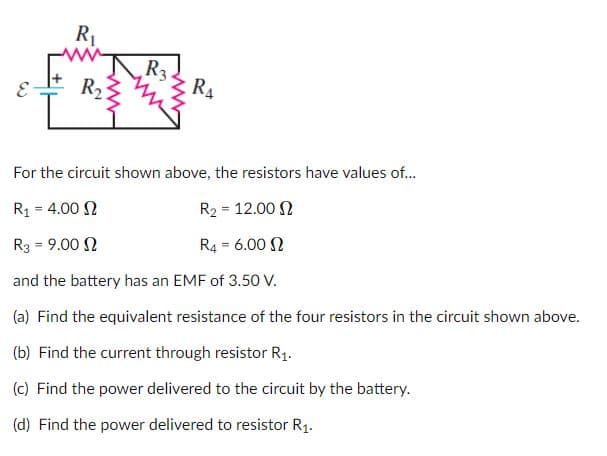 R1
R3.
RA
R2
For the circuit shown above, the resistors have values of..
R1 = 4.00 N
R2 = 12.00 N
%3D
R3 = 9.00 N
R4 = 6.00 N
!!
and the battery has an EMF of 3.50 V.
(a) Find the equivalent resistance of the four resistors in the circuit shown above.
(b) Find the current through resistor R1.
(c) Find the power delivered to the circuit by the battery.
(d) Find the power delivered to resistor R1.
