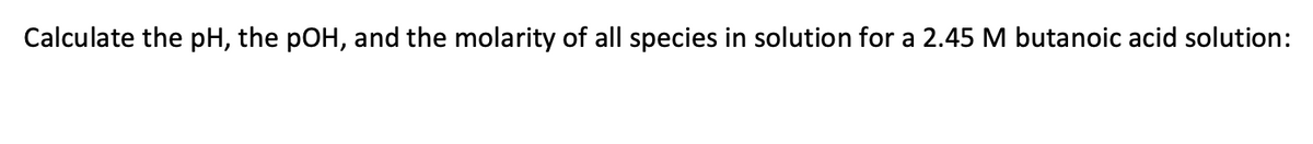 Calculate the pH, the pOH, and the molarity of all species in solution for a 2.45 M butanoic acid solution:
