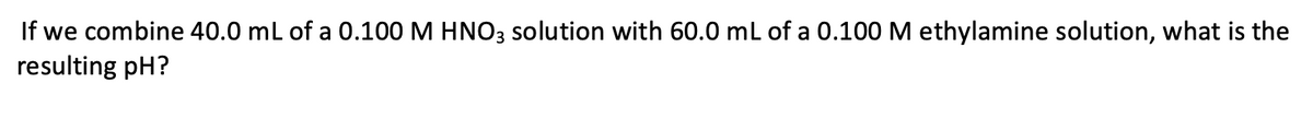 If we combine 40.0 mL of a 0.100 M HNO3 solution with 60.0 mL of a 0.100M ethylamine solution, what is the
resulting pH?
