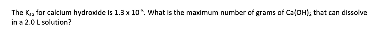 The Ksp for calcium hydroxide is 1.3 x 105. What is the maximum number of grams of Ca(OH)2 that can dissolve
in a 2.0 L solution?
