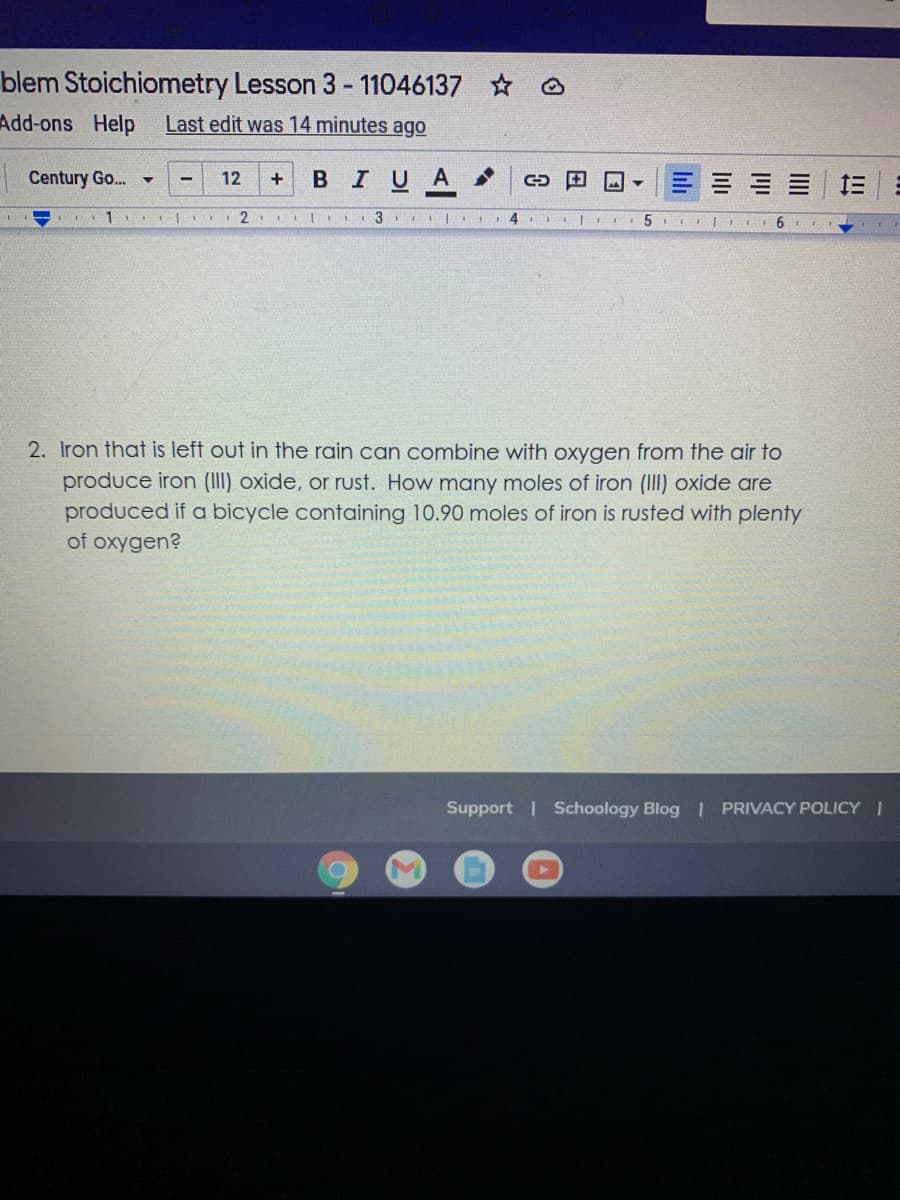 blem Stoichiometry Lesson 3 - 11046137
Add-ons Help
Last edit was 14 minutes ago
Century Go..
в IUA
三| 三
12
3
5
2. Iron that is left out in the rain can combine with oxygen from the air to
produce iron (II) oxide, or rust. How many moles of iron (II) oxide are
produced if a bicycle containing 10.90 moles of iron is rusted with plenty
of oxygen?
Support | Schoology Blog I PRIVACY POLICY I
