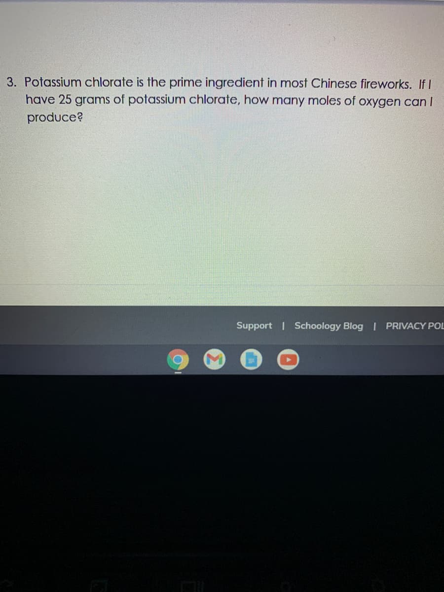 ### Chemical Stoichiometry Problem

**Question 3:**

Potassium chlorate (KClO₃) is the prime ingredient in most Chinese fireworks. If you have 25 grams of potassium chlorate, how many moles of oxygen gas (O₂) can be produced?

#### Solution Explanation:

To solve this problem, follow these steps:

1. **Find the Molar Mass of Potassium Chlorate (KClO₃):**
   - Potassium (K): 39.10 g/mol
   - Chlorine (Cl): 35.45 g/mol
   - Oxygen (O): 16.00 g/mol each, and there are 3 oxygen atoms
   - Molar mass of KClO₃ = 39.10 + 35.45 + (3 × 16.00) = 122.55 g/mol

2. **Convert Grams to Moles:**
   Use the molar mass to convert the mass of potassium chlorate to moles:
   \[
   \text{Moles of KClO₃} = \frac{\text{Mass (g)}}{\text{Molar mass (g/mol)}} = \frac{25 \, \text{grams}}{122.55 \, \text{g/mol}} \approx 0.204 \, \text{moles}
   \]

3. **Chemical Equation:**
   The decomposition reaction for potassium chlorate is:
   \[
   2 KClO₃ (s) \rightarrow 2 KCl (s) + 3 O₂ (g)
   \]
   According to the balanced chemical equation, 2 moles of potassium chlorate produce 3 moles of oxygen gas.

4. **Determine the Moles of Oxygen:**
   From the balanced equation:
   \[
   \text{Moles of O₂} = 0.204 \, \text{moles KClO₃} \times \frac{3 \, \text{moles O₂}}{2 \, \text{moles KClO₃}} = 0.306 \, \text{moles O₂}
   \]

   Therefore, 25 grams of potassium chlorate can produce approximately 0.306 moles of oxygen gas.