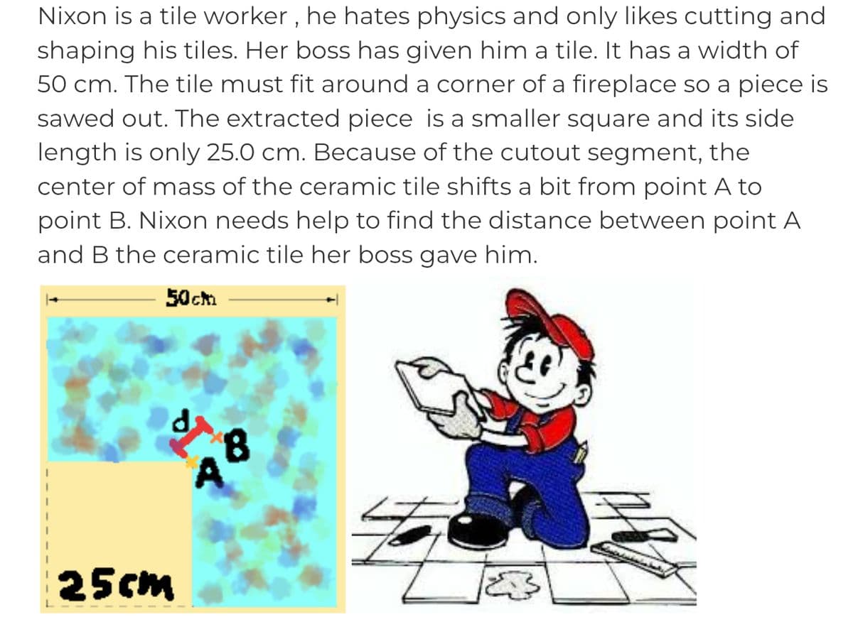 Nixon is a tile worker, he hates physics and only likes cutting and
shaping his tiles. Her boss has given him a tile. It has a width of
50 cm. The tile must fit around a corner of a fireplace so a piece is
sawed out. The extracted piece is a smaller square and its side
length is only 25.0 cm. Because of the cutout segment, the
center of mass of the ceramic tile shifts a bit from point A to
point B. Nixon needs help to find the distance between point A
and B the ceramic tile her boss gave him.
50cm
25cm
8
S