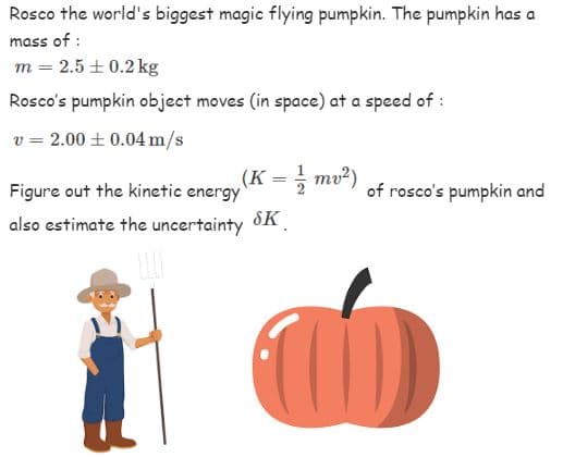 Rosco the world's biggest magic flying pumpkin. The pumpkin has a
mass of:
m = 2.5± 0.2 kg
Rosco's pumpkin object moves (in space) at a speed of :
v = 2.00 ± 0.04 m/s
(K = // mv²)
SK
Figure out the kinetic energy
also estimate the uncertainty
of rosco's pumpkin and