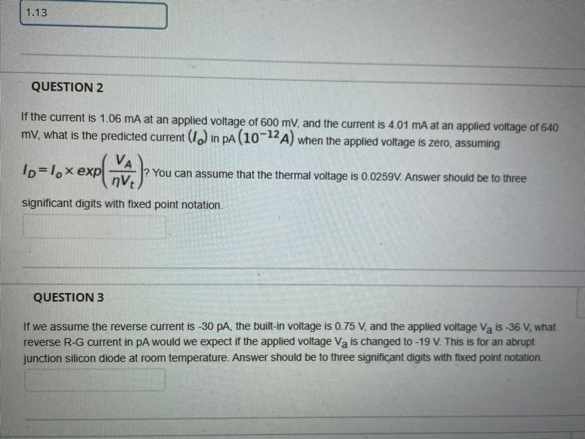 1.13
QUESTION 2
If the current is 1.06 mA at an applied voltage of 600 mV, and the current is 4.01 mA at an applied voltage of 640
mV, what is the predicted current () in pA (10A) when the applied voltage is zero, assuming
-12
ID=1,x exp
nV
? You can assume that the thermal voltage is 0.0259V. Answer should be to three
significant digits with fixed point notation.
QUESTION 3
If we assume the reverse current is -30 pA, the built-in voltage is 0.75 V, and the applied voltage Va is -36 V, what
reverse R-G current in pA would we expect if the applied voltage Va is changed to -19 V. This is for an abrupt
junction silicon diode at room temperature. Answer should be to three significant digits with fixed point notation.
