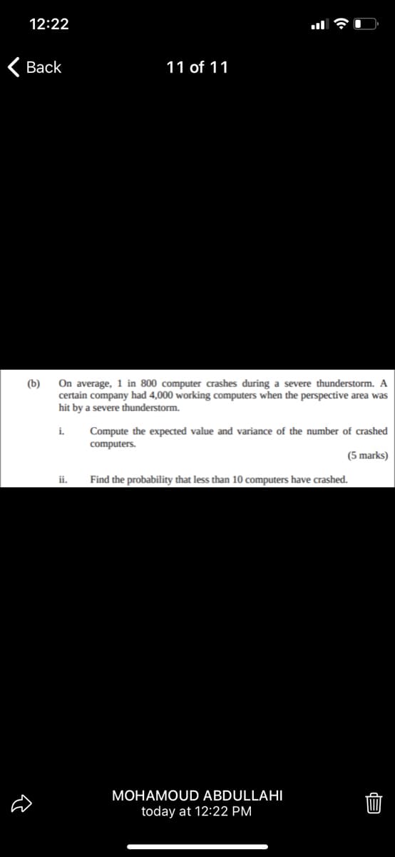12:22
< Вack
11 of 11
On average, 1 in 800 computer crashes during a severe thunderstorm. A
certain company had 4,000 working computers when the perspective area was
hit by a severe thunderstorm.
(b)
i.
Compute the expected value and variance of the number of crashed
computers.
(5 marks)
ii.
Find the probability that less than 10 computers have crashed.
MOHAMOUD ABDULLAHI
today at 12:22 PM
