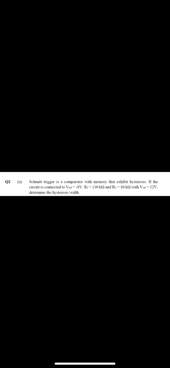 Q2
Schmitt trigger is a comparator with memory that exhibit hysteresis. If the
circuit is connected to Vref= -8V, RI = 110 k2 and R2 = 10 k2 wvith Vat = 12V,
(a)
determine the hysteresis width.
