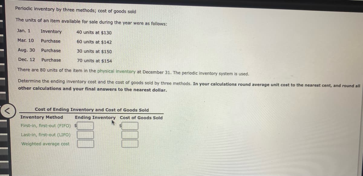 Periodic inventory by three methods; cost of goods sold
The units of an item available for sale during the year were as follows:
Jan. 1
Inventory
40 units at $130
Mar. 10
Purchase
60 units at $142
Aug. 30
Purchase
30 units at $150
Dec. 12
Purchase
70 units at $154
There are 80 units of the item in the physical inventory at December 31. The periodic inventory system is used.
Determine the ending inventory cost and the cost of goods sold by three methods. In your calculations round average unit cost to the nearest cent, and round all
other calculations and your final answers to the nearest dollar.
Cost of Ending Inventory and Cost of Goods Sold
Inventory Method
First-in, first-out (FIFO)
Last-in, first-out (LIFO)
Weighted average cost
Ending Inventory Cost of Goods Sold