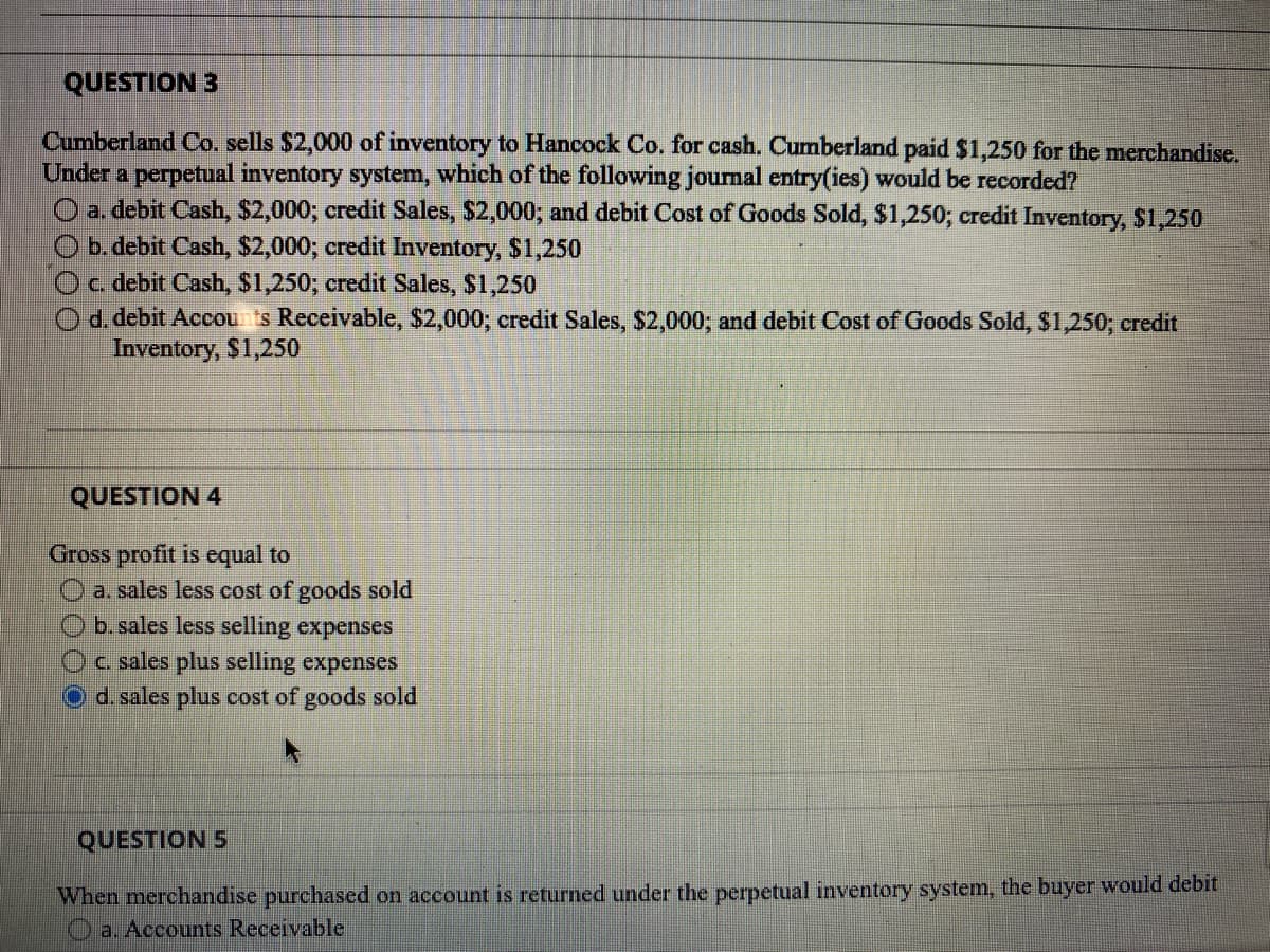 QUESTION 3
Cumberland Co. sells $2,000 of inventory to Hancock Co. for cash. Cumberland paid $1,250 for the merchandise.
Under a perpetual inventory system, which of the following journal entry(ies) would be recorded?
O a. debit Cash, $2,000; credit Sales, $2,000; and debit Cost of Goods Sold, $1,250; credit Inventory, $1,250
b. debit Cash, $2,000; credit Inventory, $1,250
c. debit Cash, $1,250; credit Sales, $1,250
d. debit Accounts Receivable, $2,000; credit Sales, $2,000; and debit Cost of Goods Sold, $1,250; credit
Inventory, $1,250
QUESTION 4
Gross profit is equal to
a. sales less cost of goods sold
b. sales less selling expenses
c. sales plus selling expenses
d. sales plus cost of goods sold
QUESTION 5
When merchandise purchased on account is returned under the perpetual inventory system, the buyer would debit
a. Accounts Receivable