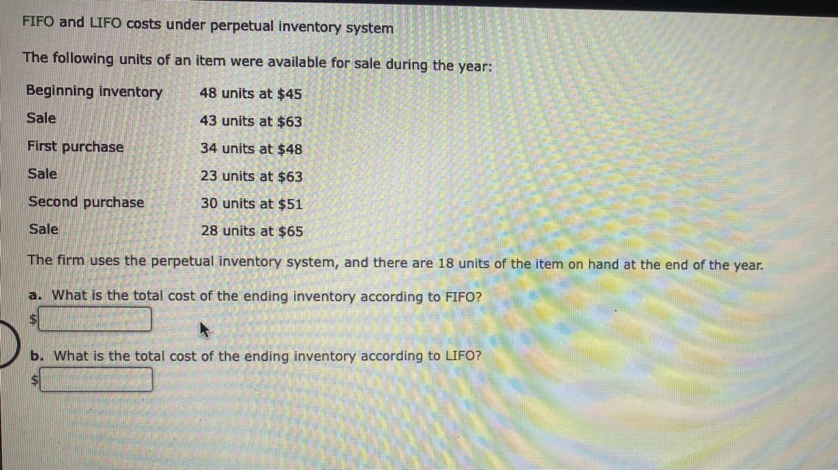 FIFO and LIFO costs under perpetual inventory system
The following units of an item were available for sale during the year:
Beginning inventory
48 units at $45
Sale
43 units at $63
First purchase
34 units at $48
Sale
23 units at $63
30 units at $51
28 units at $65
Second purchase
Sale
The firm uses the perpetual inventory system, and there are 18 units of the item on hand at the end of the year.
a. What is the total cost of the ending inventory according to FIFO?
b. What is the total cost of the ending inventory according to LIFO?