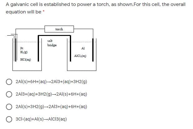 A galvanic cell is established to power a torch, as shown.For this cell, the overall
equation will be *
torch
salt
bridge
Pt
Al
H;(2)
AIC1,(aq)
HCl(aq)
2Al(s)+6H+(aq)-2A13+(aq)+3H2(g)
2A13+(aq)+3H2(g)-2Al(s)+6H+(aq)
2Al(s)+3H2(g)-2A13+(aq)+6H+(aq)
3CI-(aq)+Al(s)-AlC3(aq)
