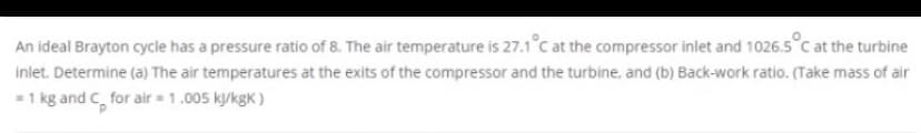 An ideal Brayton cycle has a pressure ratio of 8. The air temperature is 27.1°C at the compressor inlet and 1026.5°C at the turbine
inlet. Determine (a) The air temperatures at the exits of the compressor and the turbine, and (b) Back-work ratio. (Take mass of air
-1 kg and C, for air = 1.005 k/kgK )
