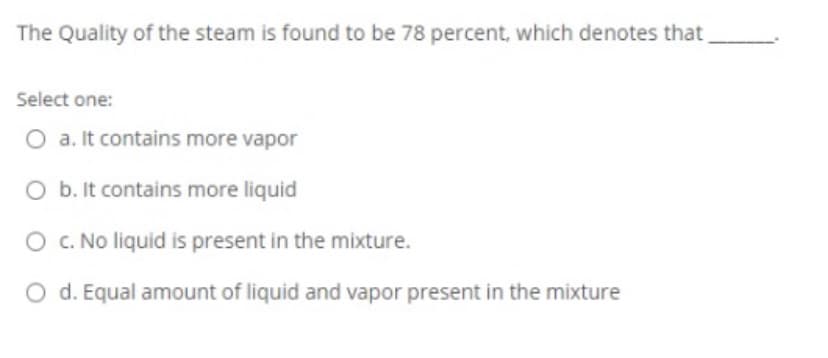 The Quality of the steam is found to be 78 percent, which denotes that
Select one:
O a. It contains more vapor
O b. It contains more liquid
O C. No liquid is present in the mixture.
O d. Equal amount of liquid and vapor present in the mixture
