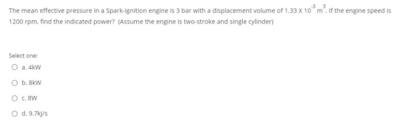 3
The mean effective pressure in a Spark-ignition engine is 3 bar with a displacement volume of 1.33 X 10° m². If the engine speed is
1200 rpm, find the indicated power? (Assume the engine is two-stroke and single cylinder)
Select one:
O a. 4kw
O b. 8kW
O c. 8W
O d. 9.7k/s
