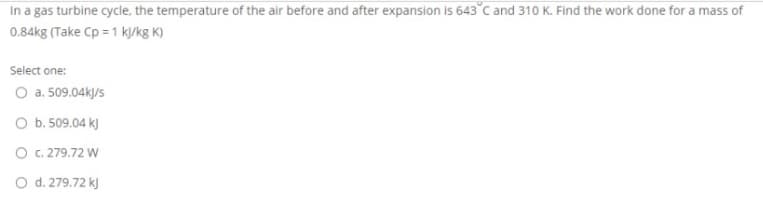 In a gas turbine cycle, the temperature of the air before and after expansion is 643°c and 310 K. Find the work done for a mass of
0.84kg (Take Cp = 1 k/kg K)
Select one:
O a. 509.04kJ/s
O b. 509.04 k)
O .279.72 W
O d. 279.72 k)
