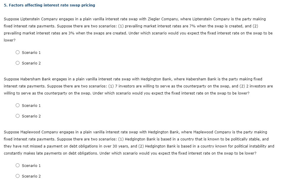 5. Factors affecting interest rate swap pricing
Suppose Liptenstein Company engages in a plain vanilla interest rate swap with Ziegler Company, where Liptenstein Company is the party making
fixed interest rate payments. Suppose there are two scenarios: (1) prevailing market interest rates are 7% when the swap is created, and (2)
prevailing market interest rates are 3% when the swaps are created. Under which scenario would you expect the fixed interest rate on the swap to be
lower?
Scenario 1
Scenario 2
Suppose Habersham Bank engages in a plain vanilla interest rate swap with Hedgington Bank, where Habersham Bank is the party making fixed
interest rate payments. Suppose there are two scenarios: (1) 7 investors are willing to serve as the counterparty on the swap, and (2) 2 investors are
willing to serve as the counterparty on the swap. Under which scenario would you expect the fixed interest rate on the swap to be lower?
Scenario 1
Scenario 2
Suppose Maplewood Company engages in a plain vanilla interest rate swap with Hedgington Bank, where Maplewood Company is the party making
fixed interest rate payments. Suppose there are two scenarios: (1) Hedgington Bank is based in a country that is known to be politically stable, and
they have not missed a payment on debt obligations in over 30 years, and (2) Hedgington Bank is based in a country known for political instability and
constantly makes late payments on debt obligations. Under which scenario would you expect the fixed interest rate on the swap to be lower?
Scenario 1
Scenario 2

