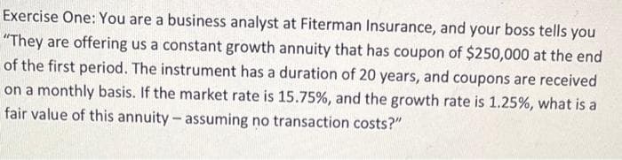 Exercise One: You are a business analyst at Fiterman Insurance, and your boss tells you
"They are offering us a constant growth annuity that has coupon of $250,000 at the end
of the first period. The instrument has a duration of 20 years, and coupons are received
on a monthly basis. If the market rate is 15.75%, and the growth rate is 1.25%, what is a
fair value of this annuity- assuming no transaction costs?"
