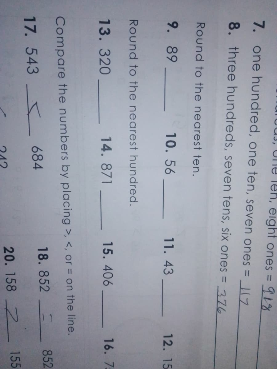 Une leh, eight ones = 918
7. one hundred, one ten, seven ones = _|17
%3D
8. three hundreds, seven tens, six ones = 376
Round to the nearest ten.
9. 89
10. 56
11. 43
12. 15
Round to the nearest hundred.
13.320
14. 871
15. 406
16. 7:
Compare the numbers by placing >, <, or = on the line.
852
684
18. 852
17. 543
155
20. 158 2
