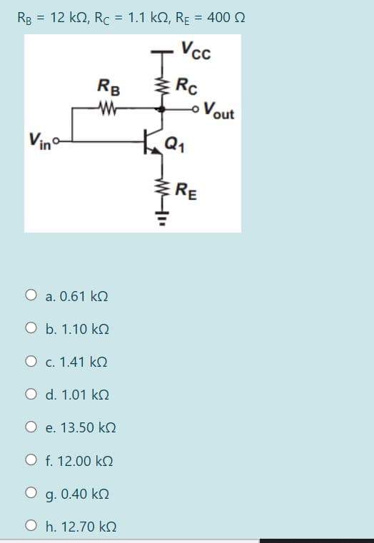 Rg = 12 kN, Rc = 1.1 k2, RE = 400 2
Vcc
I.
* Rc
oVout
RB
Vino
ERE
a. 0.61 ko
O b. 1.10 ko
O c. 1.41 k
O d. 1.01 ko
O e. 13.50 kO
O f. 12.00 k
g. 0.40 ko
O h. 12.70 k
