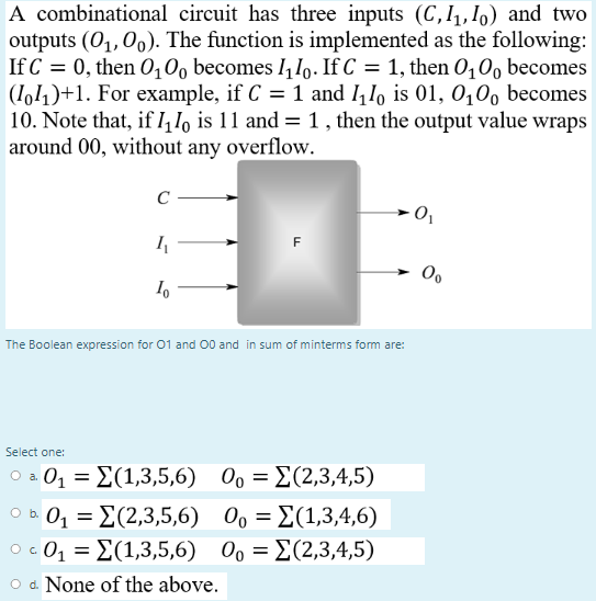 A combinational circuit has three inputs (C,I,,Io) and two
outputs (01, 00). The function is implemented as the following:
If C = 0, then 0,0, becomes I, Io. If C = 1, then 0,0, becomes
(1o1)+1. For example, if C = 1 and I,1o is 01, 0,00 becomes
|10. Note that, if I, I, is 11 and = 1 , then the output value wraps
around 00, without any overflow.
C
The Boolean expression for 01 and 00 and in sum of minterms fom are:
Select one:
oa0 Σ(1,3,5,6) 00-Σ(2,3,4,5)
O 0Σ (2,3,5,6) 0,Σ(1,3,4,6)
00-Σ(1,3,4,6)
o c
O . 01 = E(1,3,5,6) 0, = E(2,3,4,5)
a. None of the above.
