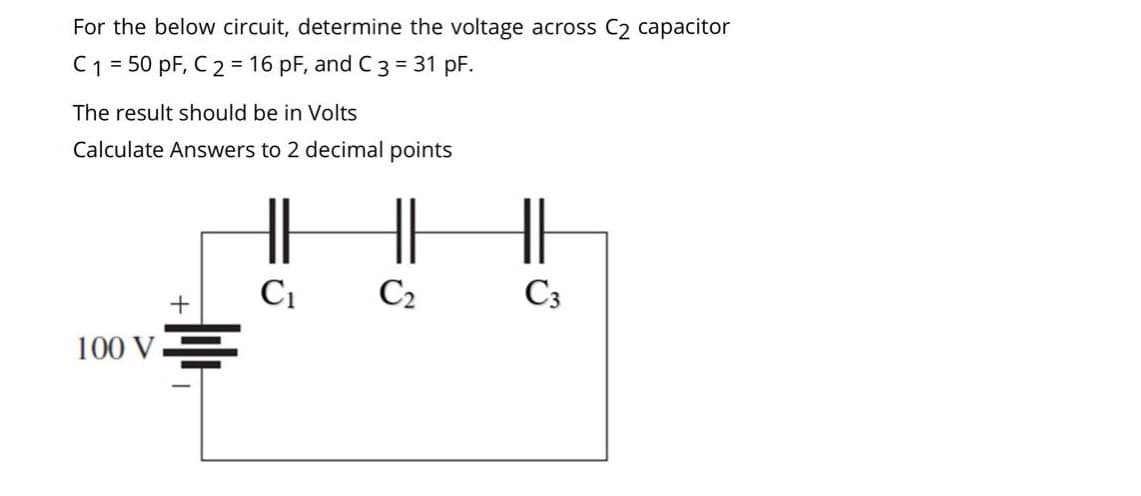 For the below circuit, determine the voltage across C₂ capacitor
C1 = 50 pF, C 2 = 16 pF, and C 3 = 31 pF.
The result should be in Volts
Calculate Answers to 2 decimal points
||
C₁
C₂
+
100 V
C3