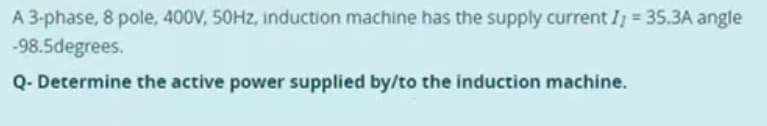 A 3-phase, 8 pole, 400V, 50Hz, induction machine has the supply current I; = 35.3A angle
-98.5degrees.
Q- Determine the active power supplied by/to the induction machine.