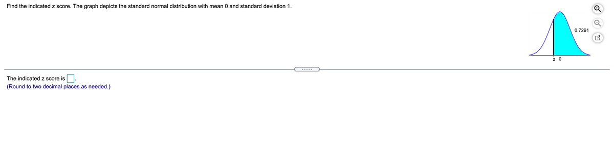 Find the indicated z score. The graph depicts the standard normal distribution with mean 0 and standard deviation 1.
0.7291
z 0
The indicated z score is
(Round to two decimal places as needed.)
