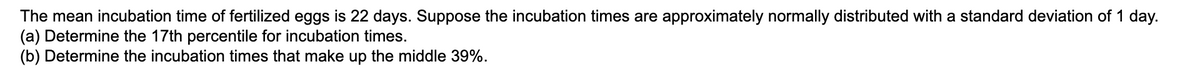 The mean incubation time of fertilized eggs is 22 days. Suppose the incubation times are approximately normally distributed with a standard deviation of 1 day.
(a) Determine the 17th percentile for incubation times.
(b) Determine the incubation times that make up the middle 39%.
