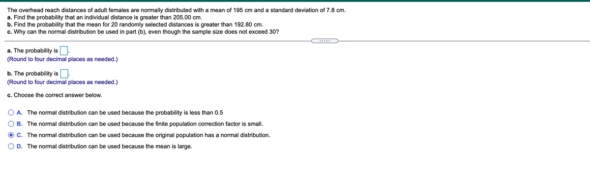 The overhead reach distances of adult females are normally distributed with a mean of 195 cm and a standard deviation of 7.8 cm.
a. Find the probability that an individual distance is greater than 205.00 cm.
b. Find the probability that the mean for 20 randomly selected distances is greater than 192.80 cm.
c. Why can the normal distribution be used in part (b), even though the sample size does not exceed 30?
a. The probability is
(Round to four decimal places as needed.)
b. The probability is
(Round to four decimal places as needed.)
c. Choose the correct answer below.
A. The normal distribution can be used because the probability is less than 0.5
B. The normal distribution can be used because the finite population correction factor is small.
O C. The normal distribution can be used because the original population has a normal distribution.
D. The normal distribution can be used because the mean is large.
